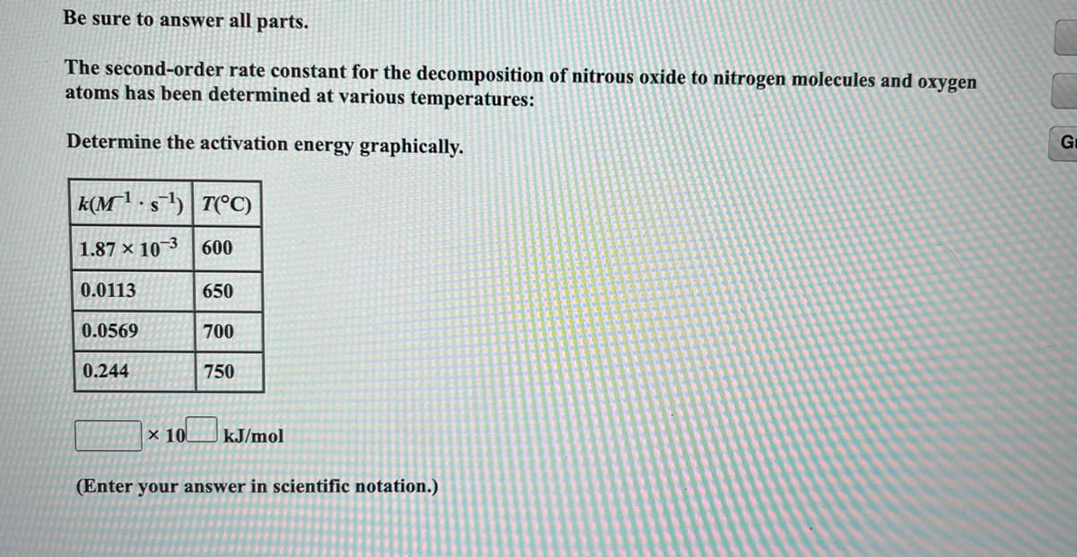 Be sure to answer all parts.
The second-order rate constant for the decomposition of nitrous oxide to nitrogen molecules and oxygen
atoms has been determined at various temperatures:
Determine the activation energy graphically.
Gr
k(M'·s) | T(°C)
1.87 × 10 3 600
0.0113
650
0.0569
700
0.244
750
× 10
kJ/mol
(Enter your answer in scientific notation.)
