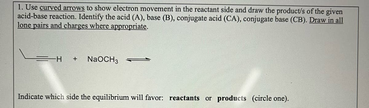 1. Use curved arrows to show electron movement in the reactant side and draw the product/s of the given
acid-base reaction. Identify the acid (A), base (B), conjugate acid (CA), conjugate base (CB). Draw in all
lone pairs and charges where appropriate.
-H + NaOCH 3
Indicate which side the equilibrium will favor: reactants or products (circle one).