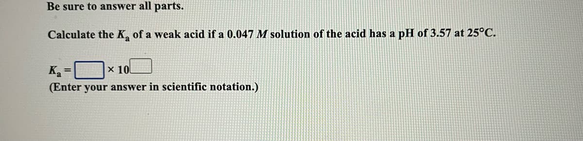 Be sure to answer all parts.
Calculate the K, of a weak acid if a 0.047 M solution of the acid has a pH of 3.57 at 25°C.
Ka
(Enter your answer in scientific notation.)
x 10
%3D
