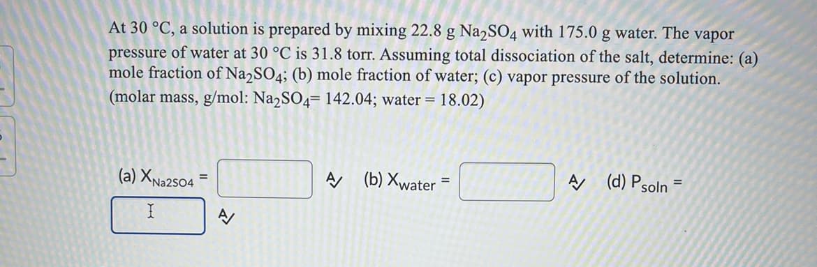 At 30 °C, a solution is prepared by mixing 22.8 g Na2SO4 with 175.0 g water. The vapor
pressure of water at 30 °C is 31.8 torr. Assuming total dissociation of the salt, determine: (a)
mole fraction of Na2SO4; (b) mole fraction of water; (c) vapor pressure of the solution.
(molar mass, g/mol: Na2SO4= 142.04; water = 18.02)
(a) XNa2s04
A (b) Xwater =
A (d) Psoln
%3D
%3D
