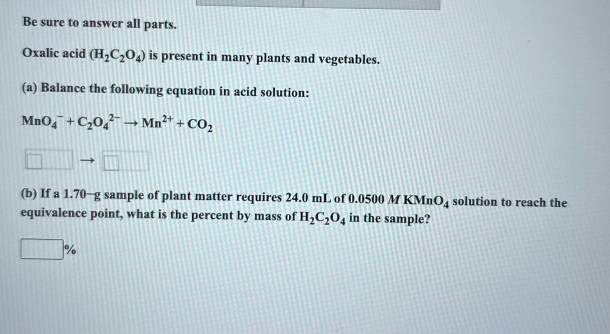 Be sure to answer all parts.
Oxalic acid (H₂C₂O4) is present in many plants and vegetables.
(a) Balance the following equation in acid solution:
MnO4 +C₂04 → Mn²+ + CO₂
(b) If a 1.70-g sample of plant matter requires 24.0 mL of 0.0500 M KMnO4 solution to reach the
equivalence point, what is the percent by mass of H₂C₂O4 in the sample?
%