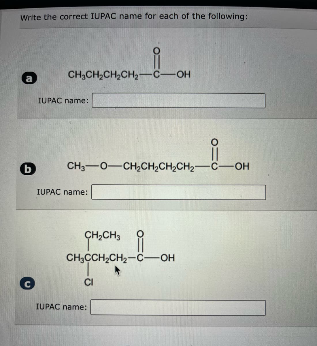 Write the correct IUPAC name for each of the following:
b
요
CH3CH₂CH₂CH₂-C-OH
IUPAC name:
CH3O—CH,CH,CH,CH2−C—OH
IUPAC name:
i
CH3CCH₂CH₂-C-OH
+
CH₂CH3
CI
IUPAC name:
