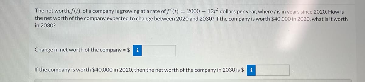 The net worth, f(1), of a company is growing at a rate of f' (1) = 2000 – 121² dollars per year, where t is in years since 2020. How is
the net worth of the company expected to change between 2020 and 2030? If the company is worth $40,000 in 2020, what is it worth
in 2030?
Change in net worth of the company = $ i
If the company is worth $40,000 in 2020, then the net worth of the company in 2030 is $ i
