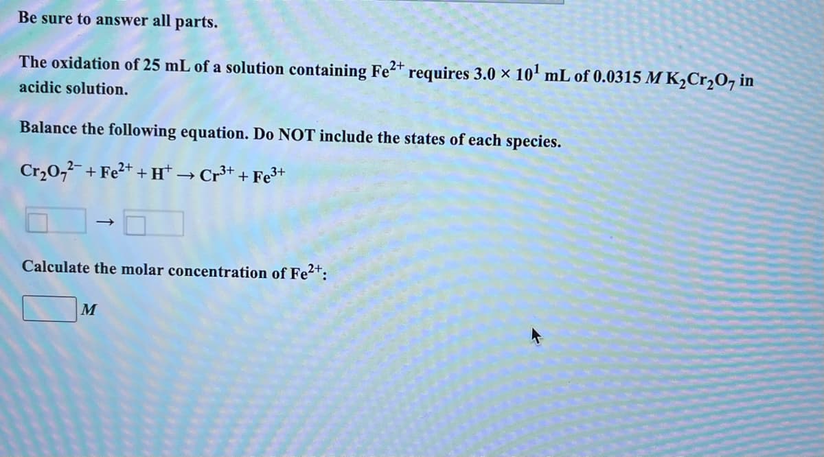 Be sure to answer all
parts.
The oxidation of 25 mL of a solution containing Fe2+ requires 3.0 × 10¹ mL of 0.0315 M K₂Cr₂O7 in
acidic solution.
Balance the following equation. Do NOT include the states of each species.
Cr₂0₂²¯ + Fe²+ + H¹ → Cr³+ + Fe³+
Calculate the molar concentration of Fe²+:
M