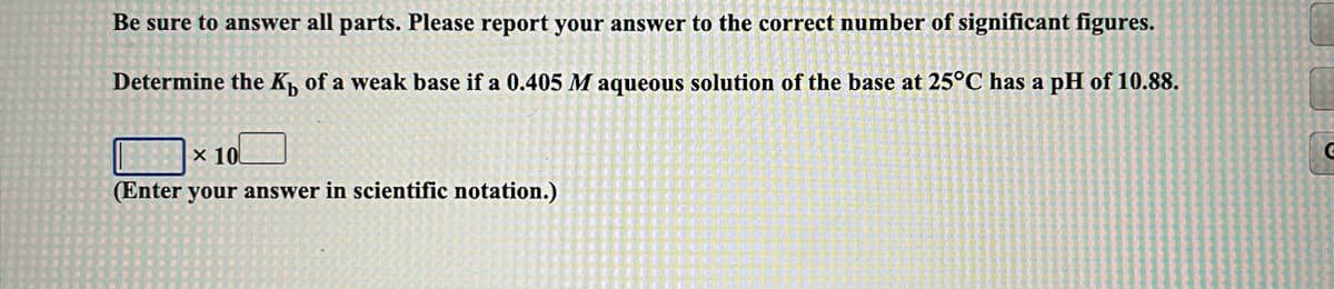 Be sure to answer all parts. Please report your answer to the correct number of significant figures.
Determine the K, of a weak base if a 0.405 M aqueous solution of the base at 25°C has a pH of 10.88.
x 10
(Enter your answer in scientific notation.)
