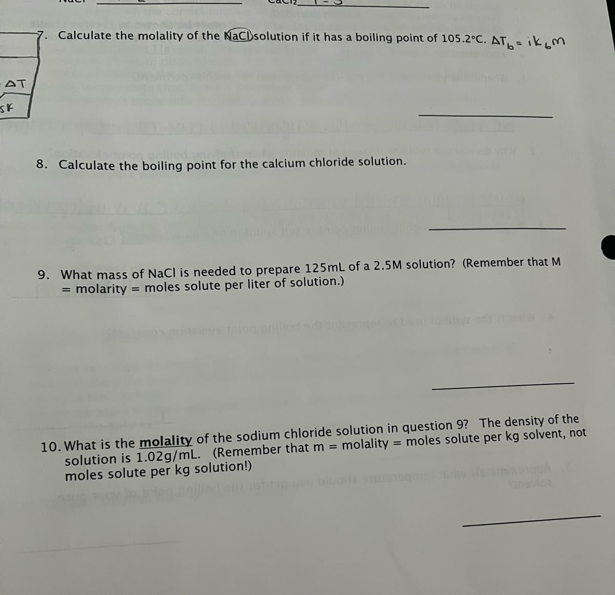 7. Calculate the molality of the NaClsolution if it has a boiling point of 105.2°C. AT,-ikM
AT
8. Calculate the boiling point for the calcium chloride solution.
9. What mass of NaCl is needed to prepare 125mL of a 2.5M solution? (Remember that M
= molarity = moles solute per liter of solution.)
nilioded ns
10. What is the molality of the sodium chloride solution in question 9? The density of the
solution is 1.02g/mL.
moles solute per kg solution!)
(Remember that m =
molality = moles solute per kg solvent, not
%3D
vloa
