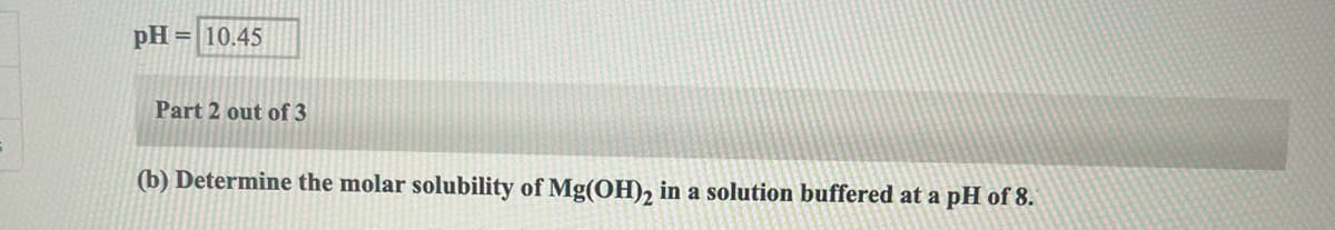 pH = 10.45
Part 2 out of 3
(b) Determine the molar solubility of Mg(OH), in a solution buffered at a pH of 8.

