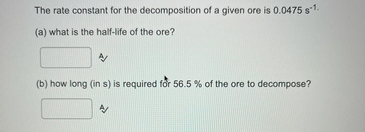 The rate constant for the decomposition of a given ore is 0.0475 s-1.
(a) what is the half-life of the ore?
(b) how long (in s) is required för 56.5 % of the ore to decompose?
