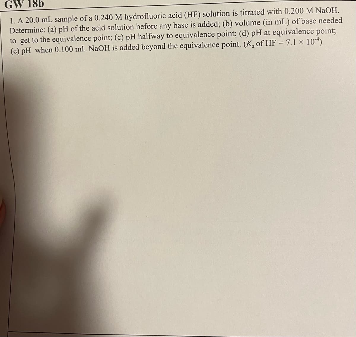 GW 18b
1. A 20.0 mL sample of a 0.240 M hydrofluoric acid (HF) solution is titrated with 0.200 M NaOH.
Determine: (a) pH of the acid solution before any base is added; (b) volume (in mL) of base needed
to get to the equivalence point; (c) pH halfway to equivalence point; (d) pH at equivalence point;
(e) pH when 0.100 mL NaOH is added beyond the equivalence point. (K₂ of HF = 7.1 × 104)