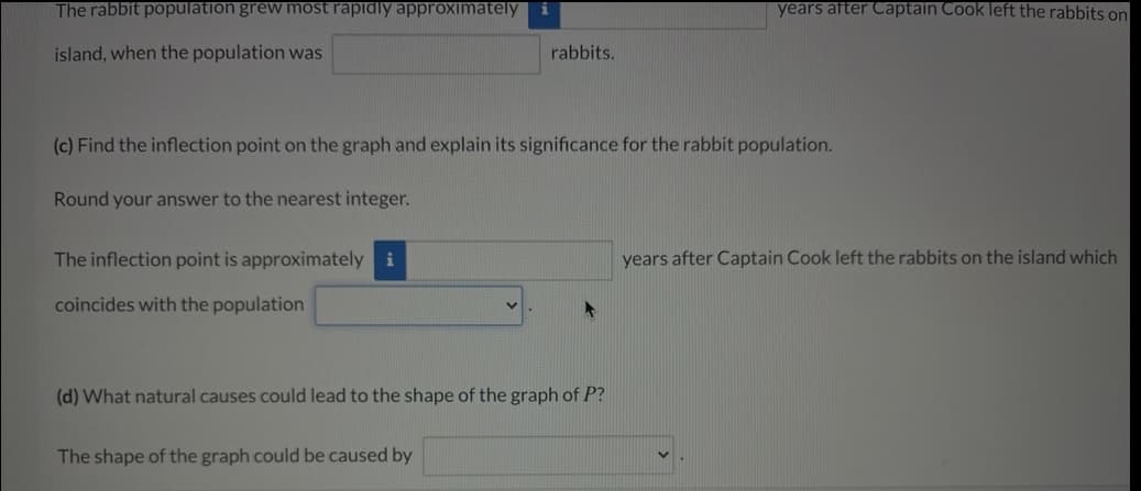 The rabbit population grew moOst rapidly apprOximately
years after Captain Cook left the rabbits on
island, when the population was
rabbits.
(c) Find the inflection point on the graph and explain its significance for the rabbit population.
Round your answer to the nearest integer.
The inflection point is approximately i
years after Captain Cook left the rabbits on the island which
coincides with the population
(d) What natural causes could lead to the shape of the graph of P?
The shape of the graph could be caused by
