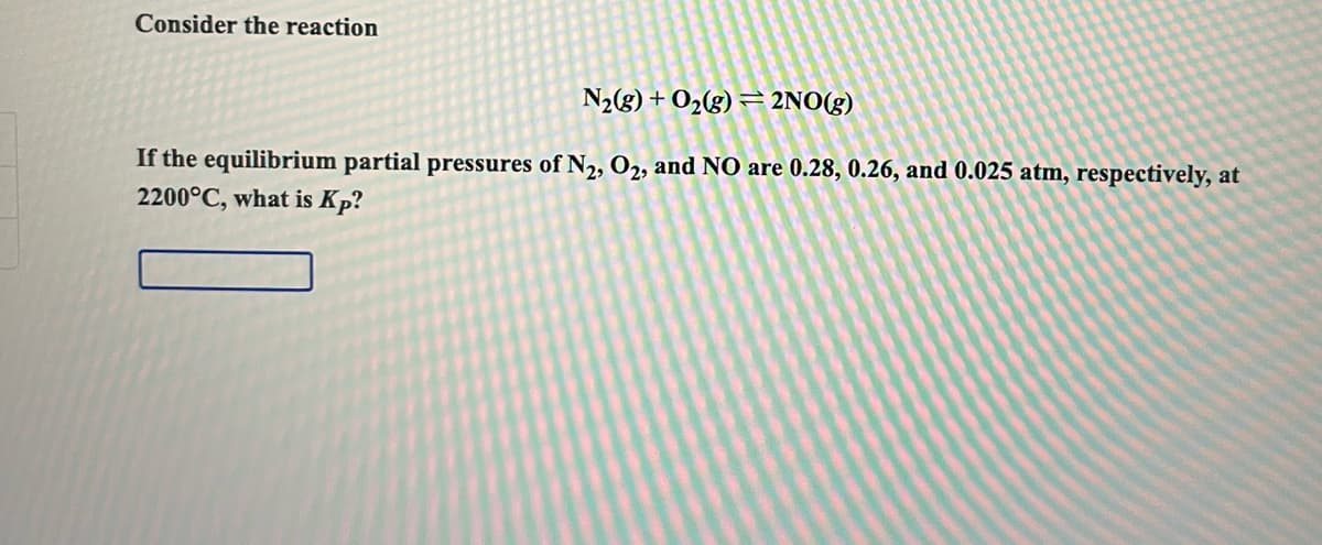 Consider the reaction
N2(g) + O2(g) = 2NO(g)
If the equilibrium partial pressures of N2, O2, and NO are 0.28, 0.26, and 0.025 atm, respectively, at
2200°C, what is Kp?
