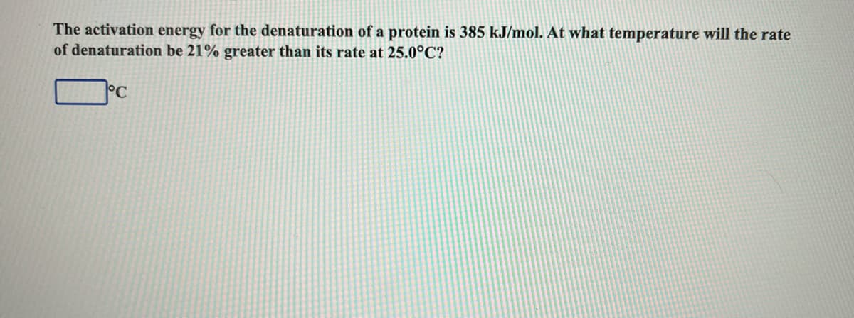 The activation energy for the denaturation of a protein is 385 kJ/mol. At what temperature will the rate
of denaturation be 21% greater than its rate at 25.0°C?
°C
