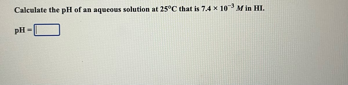Calculate the pH of an aqueous solution at 25°C that is 7.4 × 10¬3 M in HI.
pH

