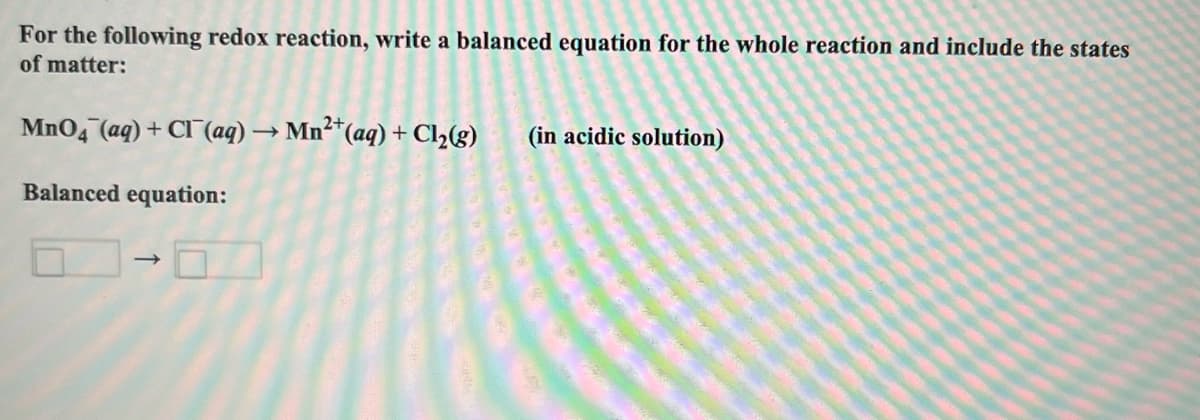 For the following redox reaction, write a balanced equation for the whole reaction and include the states
of matter:
MnO4 (aq) + Cl (aq) → Mn²+ (aq) + Cl₂(g) (in acidic solution)
Balanced equation:
->>>