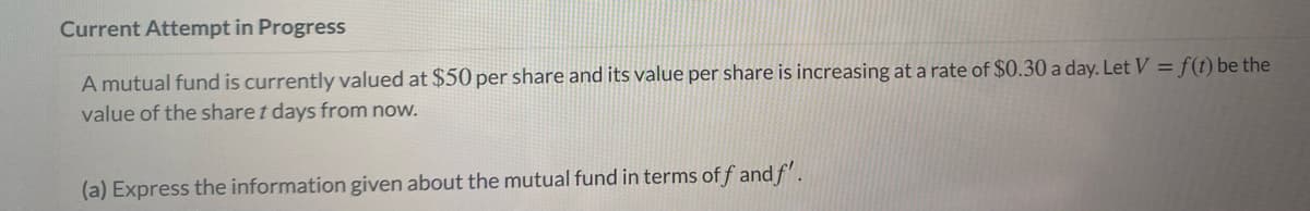 Current Attempt in Progress
A mutual fund is currently valued at $50 per share and its value per share is increasing at a rate of $0.30 a day. Let V = f(t) be the
value of the share t days from now.
(a) Express the information given about the mutual fund in terms of f and f'.
