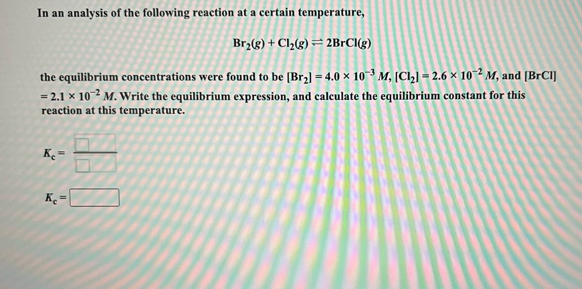 In an analysis of the following reaction at a certain temperature,
Br2(g) + Cl½(g) = 2BrCl(g)
the equilibrium concentrations were found to be [Br2] = 4.0 × 10 M, [Cl,] = 2.6 × 10¯² M, and [BrCl]
= 2.1 × 10 ² M. Write the equilibrium expression, and calculate the equilibrium constant for this
reaction at this temperature.
%3D
K. =
K=
