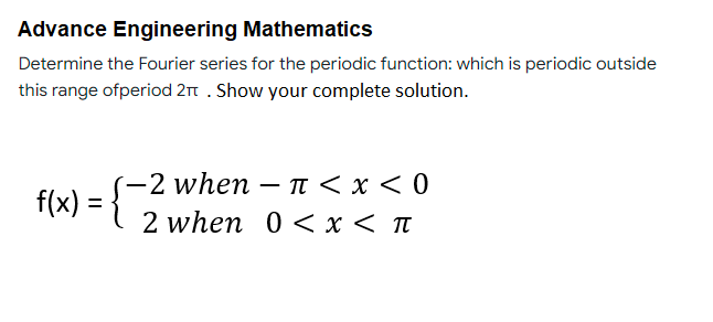 Advance Engineering Mathematics
Determine the Fourier series for the periodic function: which is periodic outside
this range ofperiod 2π . Show your complete solution.
-2 when - π < x < 0
f(x)
2 when 0 < x < π
=