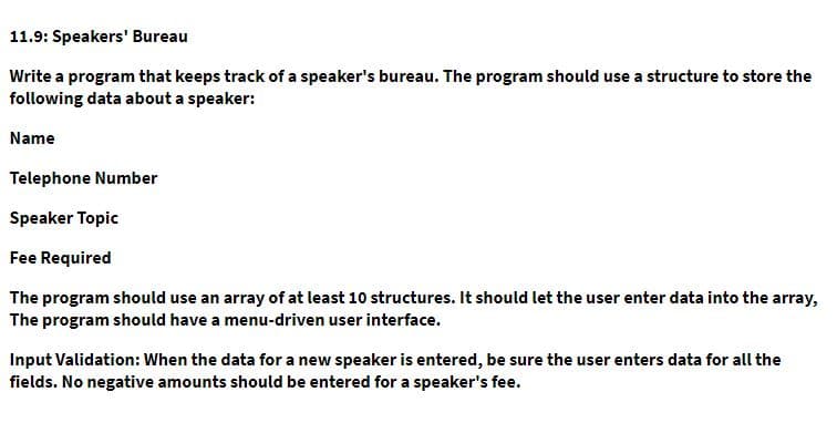 11.9: Speakers' Bureau
Write a program that keeps track of a speaker's bureau. The program should use a structure to store the
following data about a speaker:
Name
Telephone Number
Speaker Topic
Fee Required
The program should use an array of at least 10 structures. It should let the user enter data into the array,
The program should have a menu-driven user interface.
Input Validation: When the data for a new speaker is entered, be sure the user enters data for all the
fields. No negative amounts should be entered for a speaker's fee.
