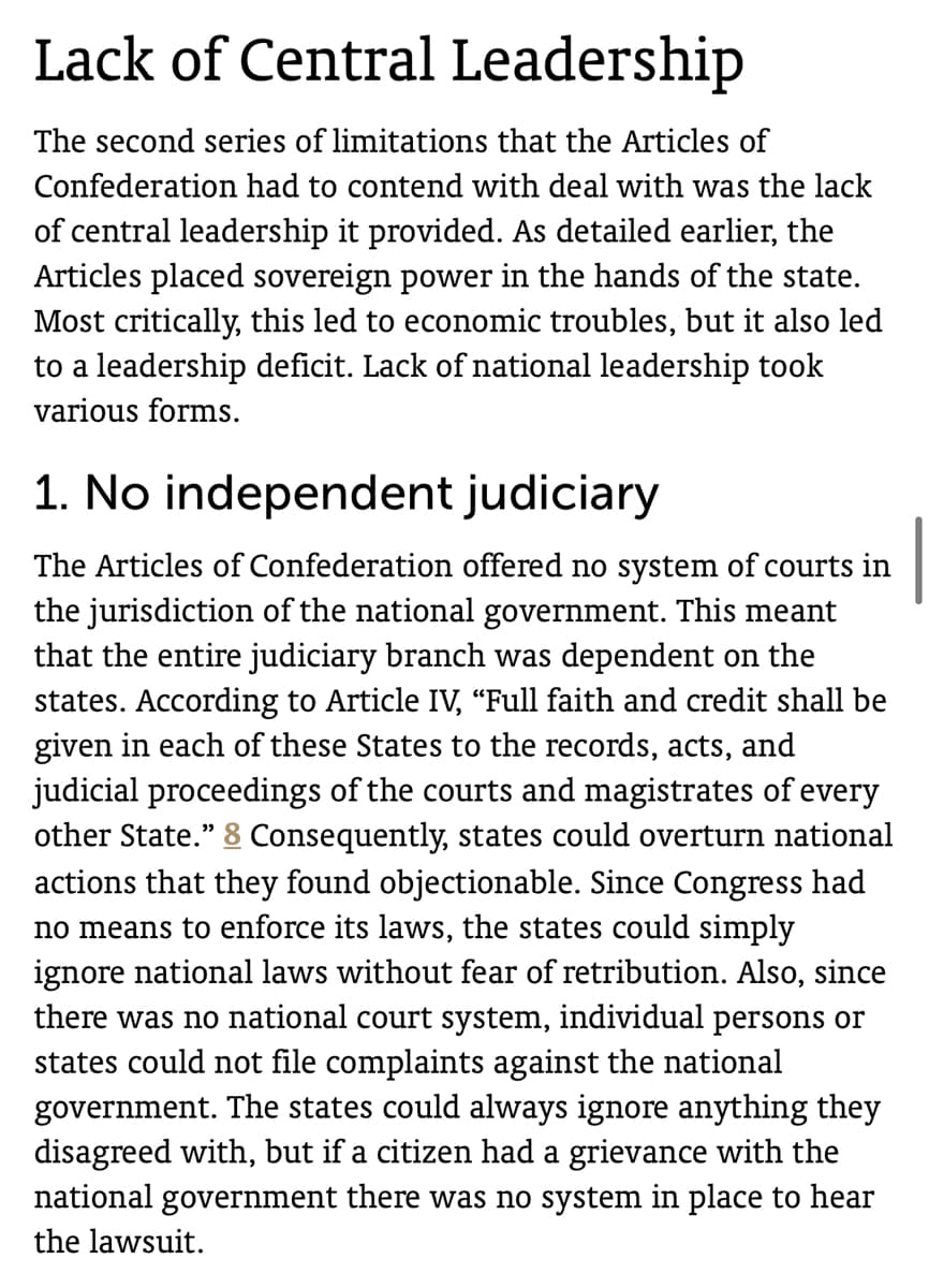 Lack of Central Leadership
The second series of limitations that the Articles of
Confederation had to contend with deal with was the lack
of central leadership it provided. As detailed earlier, the
Articles placed sovereign power in the hands of the state.
Most critically, this led to economic troubles, but it also led
to a leadership deficit. Lack of national leadership took
various forms.
1. No independent judiciary
The Articles of Confederation offered no system of courts in
the jurisdiction of the national government. This meant
that the entire judiciary branch was dependent on the
states. According to Article IV, "Full faith and credit shall be
given in each of these States to the records, acts, and
judicial proceedings of the courts and magistrates of every
other State." 8 Consequently, states could overturn national
actions that they found objectionable. Since Congress had
no means to enforce its laws, the states could simply
ignore national laws without fear of retribution. Also, since
there was no national court system, individual persons or
states could not file complaints against the national
government. The states could always ignore anything they
disagreed with, but if a citizen had a grievance with the
national government there was no system in place to hear
the lawsuit.
