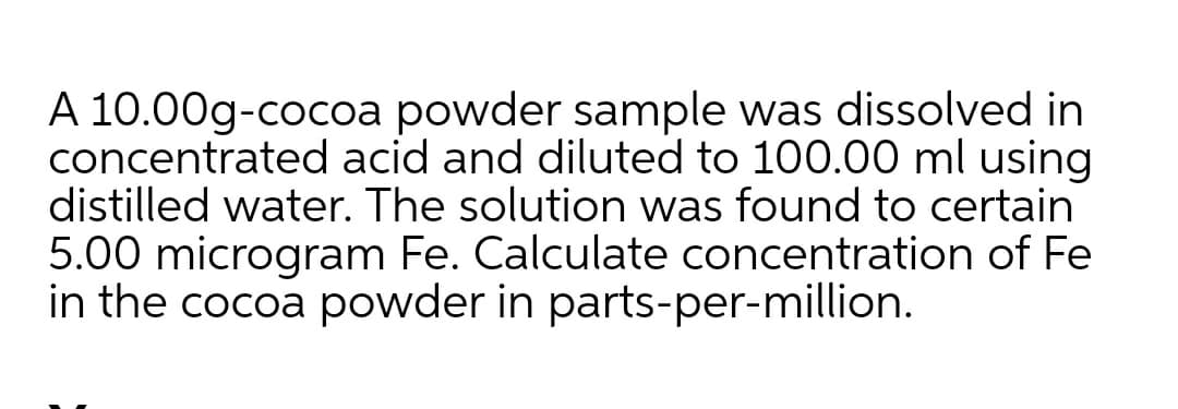 A 10.00g-cocoa powder sample was dissolved in
concentrated acid and diluted to 100.00 ml using
distilled water. The solution was found to certain
5.00 microgram Fe. Calculate concentration of Fe
in the cocoa powder in parts-per-million.
