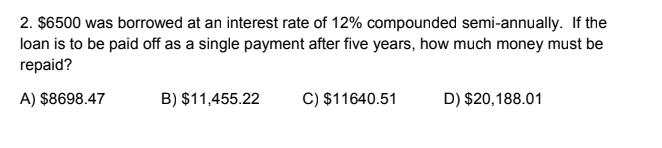 2. $6500 was borrowed at an interest rate of 12% compounded semi-annually. If the
loan is to be paid off as a single payment after five years, how much money must be
repaid?
A) $8698.47
B) $11,455.22
C) $11640.51
D) $20,188.01
