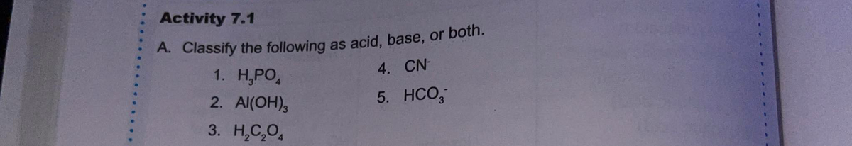 A. Classify the following as acid, base, or both.
Activity 7.1
A. Classify the following as acid, base, or both.
1. Н.РО,
4. CN-
2. Al(OH),
5. HCO,
3. Н.С,О,
