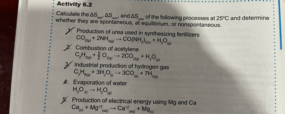 Activity 6.2
and AS
whether they are spontaneous, at equilibrium, or nonspontaneous.
Calculate the AS
sys'
AS
surr'
of the following processes at 25°C and determine
univ
1. Production of urea used in synthesizing fertilizers
colo + 2NH9 CO(NH,)26) + H,O
2. Combustion of acetylene
2C029)
3 Industrial production of hydrogen gas
+ 7H,
2(g)
3(g)
C,H9) +O20 2co,
+ H,O
2 2(g)
2(g)
2(g)
C,Halo, + 3H,O, → 3CO + 7H
8(g)
2(g)
4. Evaporation of water
H,O
5. Production of electrical energy using Mg and Ca
Ca, + Mg*2,
(1)
+ Mge)
→ Ca+2
(aq)
(aq)
(s)
