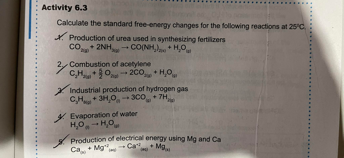 → Ca (aq)
Activity 6.3
Calculate the standard free-energy changes for the following reactions at 25°C.
X. Production of urea used in synthesizing fertilizers
COle + 2NH,
CO(NH,)26 + H,0)
2(g)
3(g)
/2(s)
2. Combustion of acetylene
C,Hlo +0,
- 2CO2l0) + H,O)
2(g)
2(g)
2(g)
3. Industrial production of hydrogen gas
C,Ho + 3H,0
→3CO + 7H.
'2(g)
(6),
(6),
4. Evaporation of water
H,0 → H,O
(g)
Production of electrical energy using Mg and Ca
+ Mg)
Ca, + Mg*2
(aq)
(s),
