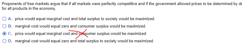 Proponents of free markets argue that if all markets were perfectly competitive and if the government allowed prices to be determined by de
for all products in the economy,
O A. price would equal marginal cost and total surplus to society would be maximized.
B. marginal cost would equal zero and consumer surplus would be maximized.
C. price would equal marginal cost and consumer surplus would be maximized.
O D. marginal cost would equal zero and total surplus to society would be maximized.