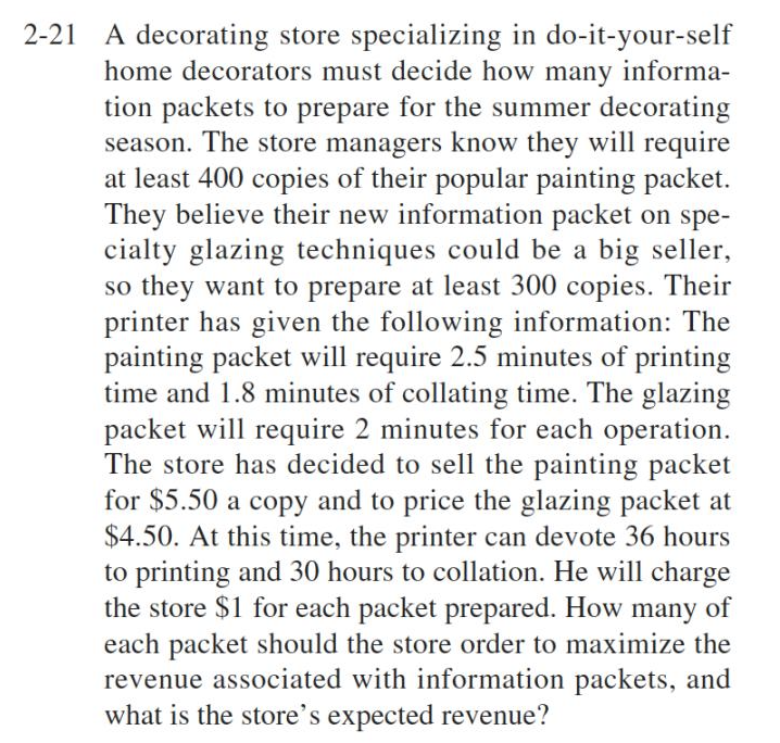2-21 A decorating store specializing in do-it-your-self
home decorators must decide how many informa-
tion packets to prepare for the summer decorating
season. The store managers know they will require
at least 400 copies of their popular painting packet.
They believe their new information packet on spe-
cialty glazing techniques could be a big seller,
so they want to prepare at least 300 copies. Their
printer has given the following information: The
painting packet will require 2.5 minutes of printing
time and 1.8 minutes of collating time. The glazing
packet will require 2 minutes for each operation.
The store has decided to sell the painting packet
for $5.50 a copy and to price the glazing packet at
$4.50. At this time, the printer can devote 36 hours
to printing and 30 hours to collation. He will charge
the store $1 for each packet prepared. How many of
each packet should the store order to maximize the
revenue associated with information packets, and
what is the store's expected revenue?