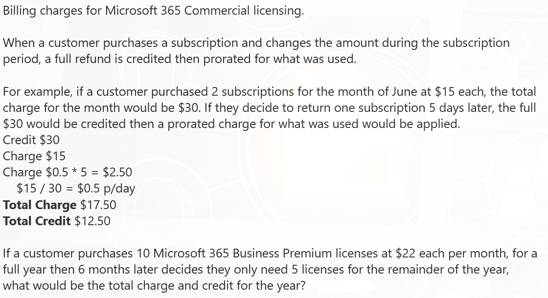 Billing charges for Microsoft 365 Commercial licensing.
When a customer purchases a subscription and changes the amount during the subscription
period, a full refund is credited then prorated for what was used.
For example, if a customer purchased 2 subscriptions for the month of June at $15 each, the total
charge for the month would be $30. If they decide to return one subscription 5 days later, the full
$30 would be credited then a prorated charge for what was used would be applied.
Credit $30
Charge $15
Charge $0.5 * 5 = $2.50
$15/30 $0.5 p/day
=
Total Charge $17.50
Total Credit $12.50
If a customer purchases 10 Microsoft 365 Business Premium licenses at $22 each per month, for a
full year then 6 months later decides they only need 5 licenses for the remainder of the year,
what would be the total charge and credit for the year?