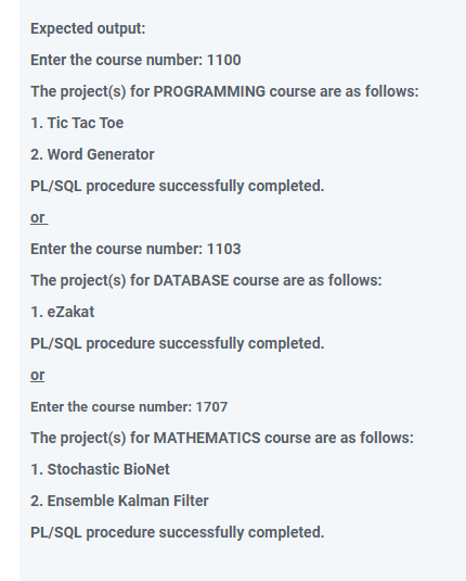 Expected output:
Enter the course number: 1100
The project(s) for PROGRAMMING course are as follows:
1. Tic Tac Toe
2. Word Generator
PL/SQL procedure successfully completed.
or
Enter the course number: 1103
The project(s) for DATABASE course are as follows:
1. eZakat
PL/SQL procedure successfully completed.
or
Enter the course number: 1707
The project(s) for MATHEMATICS course are as follows:
1. Stochastic BioNet
2. Ensemble Kalman Filter
PL/SQL procedure successfully completed.
