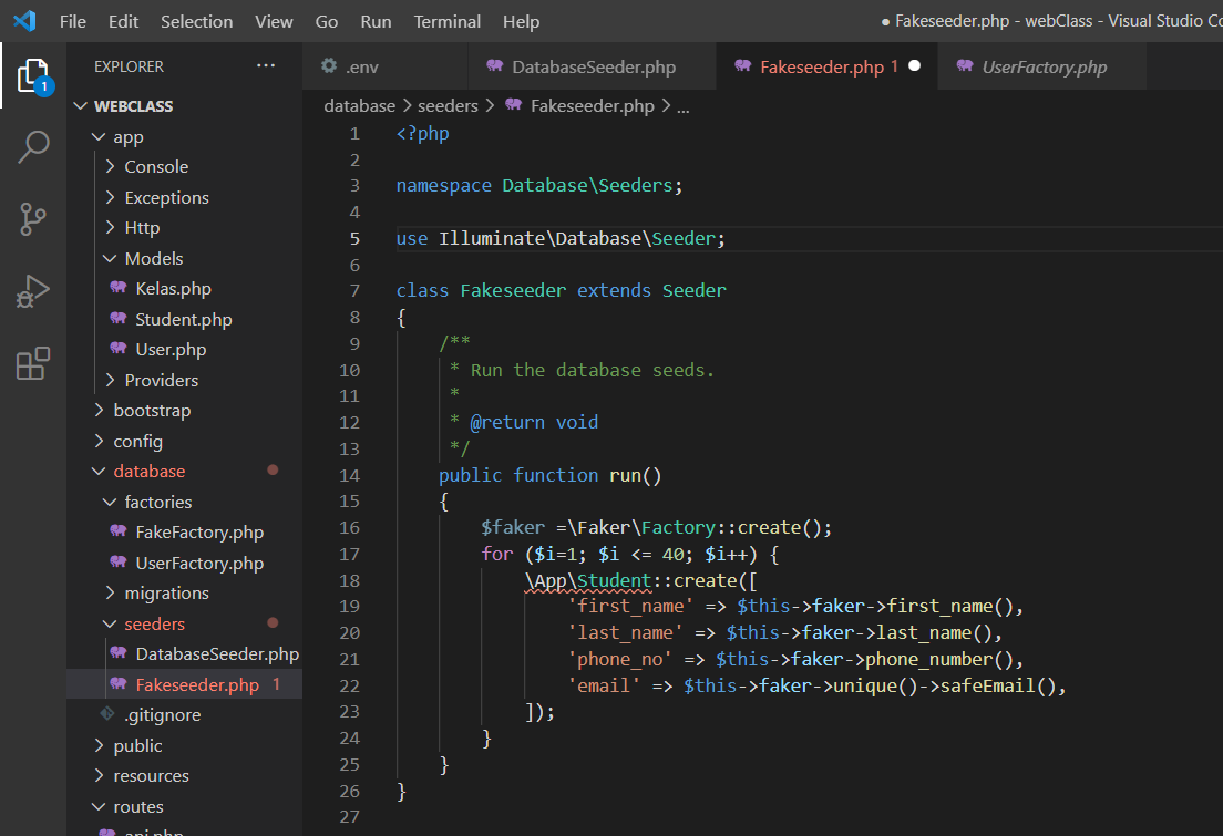 File
Edit Selection View
Go
Run
Terminal Help
• Fakeseeder.php - webClass - Visual Studio Co
O env
* DatabaseSeeder.php
A Fakeseeder.php 1 •
* UserFactory.php
EXPLORER
...
V WEBCLASS
database > seeders > * Fakeseeder.php > ...
v app
1
<?php
2
> Console
3
namespace Database\Seeders;
> Exceptions
4
> Http
use Illuminate\Database\Seeder;
v Models
6
* Kelas.php
7
class Fakeseeder extends Seeder
* Student.php
* User.php
8
{
9
10
* Run the database seeds.
> Providers
11
> bootstrap
12
* @return void
> config
*/
13
v database
public function run()
{
$faker =\Faker\Factory::create();
for ($i=1; $i <= 40; $i++) {
14
v factories
15
* FakeFactory.php
* UserFactory.php
> migrations
16
17
JApp\student::create([
'first_name' => $this->faker->first_name(),
'last_name' => $this->faker->last_name(),
'phone_no' => $this->faker->phone_number(),
'email' => $this->faker->unique()->safeEmail(),
]);
18
19
v seeders
* DatabaseSeeder.php
* Fakeseeder.php 1
O .gitignore
> public
20
21
22
23
24
25
> resources
26
}
v routes
27
pni phn
