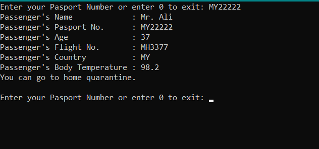 Enter your Pasport Number or enter 0 to exit: MY22222
Passenger's Name
Passenger's Pasport No.
Passenger's Age
Passenger's Flight No.
Passenger's Country
Passenger's Body Temperature : 98.2
You can go to home quarantine.
: Mr. Ali
: MY22222
: 37
: MH3377
: MY
Enter your Pasport Number or enter 0 to exit:
