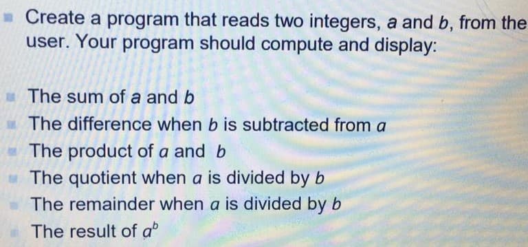 - Create a program that reads two integers, a and b, from the
user. Your program should compute and display:
The sum of a and b
The difference when b is subtracted from a
The product of a and b
The quotient when a is divided by b
The remainder when a is divided by b
The result of a

