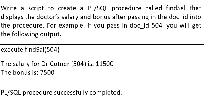 Write a script to create a PL/SQL procedure called findSal that
displays the doctor's salary and bonus after passing in the doc_id into
the procedure. For example, if you pass in doc_id 504, you will get
the following output.
execute findSal(504)
The salary for Dr.Cotner (504) is: 11500
The bonus is: 7500
PL/SQL procedure successfully completed.
