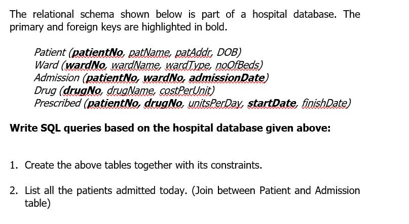 The relational schema shown below is part of a hospital database. The
primary and foreign keys are highlighted in bold.
Patient (patientNo, patName, patAddr, DOB)
Ward (wardNo. wardName, wardTyne, noofBeds)
Admission (patientNo, wardNo, admissionDate)
Drug (drugNo, druaName, costPerUnit)
Prescribed (patientNo, drugNo, unitsPerDay, startDate, finishDate)
Write SQL queries based on the hospital database given above:
1. Create the above tables together with its constraints.
2. List all the patients admitted today. (Join between Patient and Admission
table)
