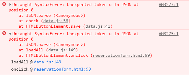 O » Uncaught SyntaxError: Unexpected token u in JSON at
VM3273:1
position 0
at JSON.parse (<anonymous>)
at check (data.js:56)
at HTMLButtonElement.save (data.js:41)
v Uncaught SyntaxError: Unexpected token u in JSON at
position 0
at JSON.parse (<anonymous>)
at loadAll (data.js:149)
at HTMLButtonElement.onclick (reservationform.html:99)
VM3275:1
loadAll @ data.js:149
onclick @ reservationform.html:99
