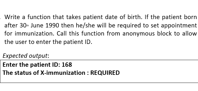 Write a function that takes patient date of birth. If the patient born
after 30 June 1990 then he/she will be required to set appointment
for immunization. Call this function from anonymous block to allow
the user to enter the patient ID.
Expected output:
Enter the patient ID: 168
The status of X-immunization : REQUIRED
