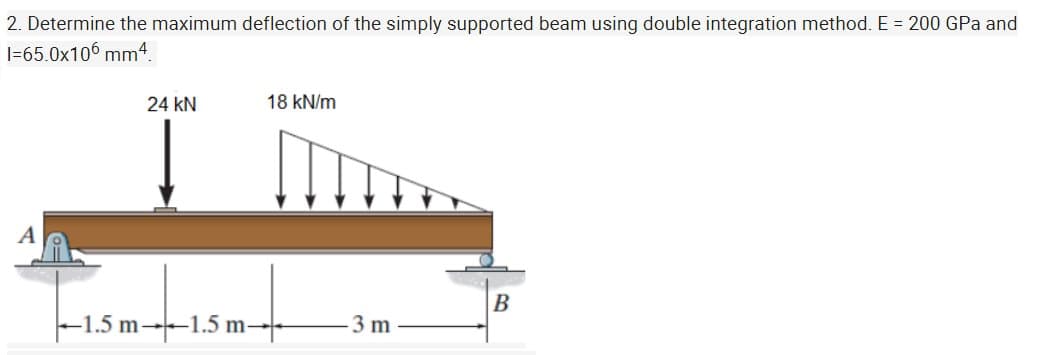 2. Determine the maximum deflection of the simply supported beam using double integration method. E = 200 GPa and
I=65.0x106 mm4.
24 kN
18 kN/m
A
B
|–-1.5 m-1.5 m-
3 m
