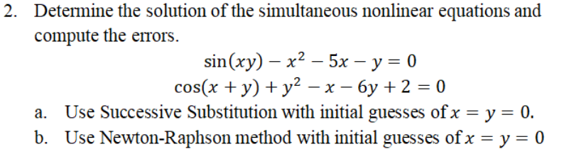 2. Determine the solution of the simultaneous nonlinear equations and
compute the errors.
sin(xy) — х2 — 5х — у %3D 0
cos(x + y) + y² - x – 6y + 2 = 0
Use Successive Substitution with initial guesses of x = y = 0.
b. Use Newton-Raphson method with initial guesses of x = y = 0
|
а.
