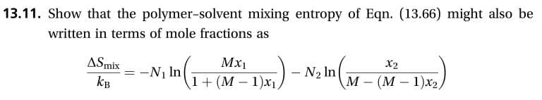 13.11. Show that the polymer-solvent mixing entropy of Eqn. (13.66) might also be
written in terms of mole fractions as
ASmix
Мx1
X2
-N1 In
1(M 1)x1
- N2 In
М- (М—1)x2,
Кв
