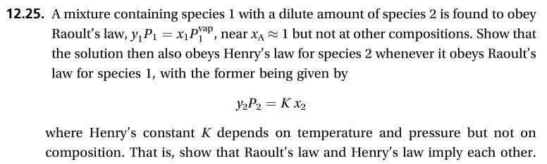 12.25. A mixture containing species 1 with a dilute amount of species 2 is found to obey
Raoult's law, yP1
Dvap
x1Pi
', near xA
1 but not at other compositions. Show that
the solution then also obeys Henry's law for species 2 whenever it obeys Raoult's
law for species 1, with the former being given by
У»Р2 3D К х2
where Henry's constant K depends on temperature and pressure but not on
composition. That is, show that Raoult's law and Henry's law imply each other.
