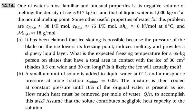 14.14. One of water's most familiar and unusual properties is its negative volume of
melting: the density of ice is 917 kg/m3 and that of liquid water is 1,000 kg/m3 at
the normal melting point. Some other useful properties of water for this problem
are Cpice 38 J/K mol, cpliq 75 J/K mol, Ahm6 kJ/mol at 0°C, and
MH20 18 g/mol
(a) It has been claimed that ice skating is possible because the pressure of the
blade on the ice lowers its freezing point, induces melting, and provides a
slippery liquid layer. What is the expected freezing temperature for a 65-kg
person on skates that have a total area in contact with the ice of 30 cm2
(blades 0.5 cm wide and 30 cm long)? Is it likely the ice will actually melt?
(b) A small amount of solute is added to liquid water at 0°C and atmospheric
pressure at mole fraction xolute
at constant pressure until 10% of the original water is present as ice
How much heat must be removed per mole of water, Q/n, to accomplish
0.05. The mixture is then cooled
this task? Assume that the solute contributes negligible heat capacity to the
solution
