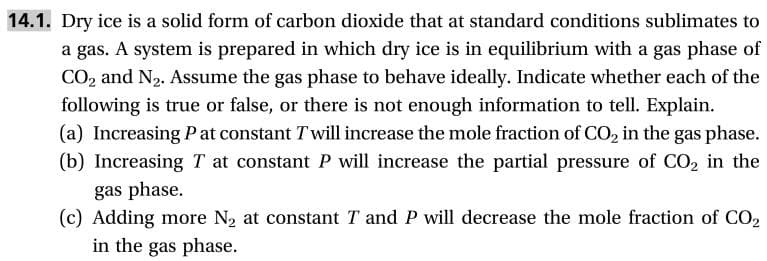14.1. Dry ice is a solid form of carbon dioxide that at standard conditions sublimates to
a gas. A system is prepared in which dry ice is in equilibrium with a gas phase of
CO2 and N2. Assume the gas phase to behave ideally. Indicate whether each of the
following is true or false, or there is not enough information to tell. Explain
(a) Increasing P at constant Twill increase the mole fraction of CO2 in the gas phase
(b) Increasing T at constant P will increase the partial pressure of CO2 in the
gas phase
(c) Adding more N2 at constant T and P will decrease the mole fraction of CO2
in the gas phase.
