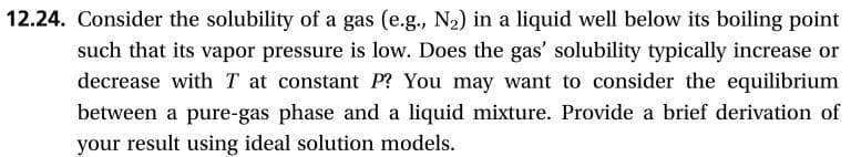 12.24. Consider the solubility ofa gas (e.g., N2) in a liquid well below its boiling point
such that its vapor pressure is low. Does the gas' solubility typically increase or
decrease with T at constant P? You may want to consider the equilibrium
between a pure-gas phase and a liquid mixture. Provide a brief derivation of
your result using ideal solution models.

