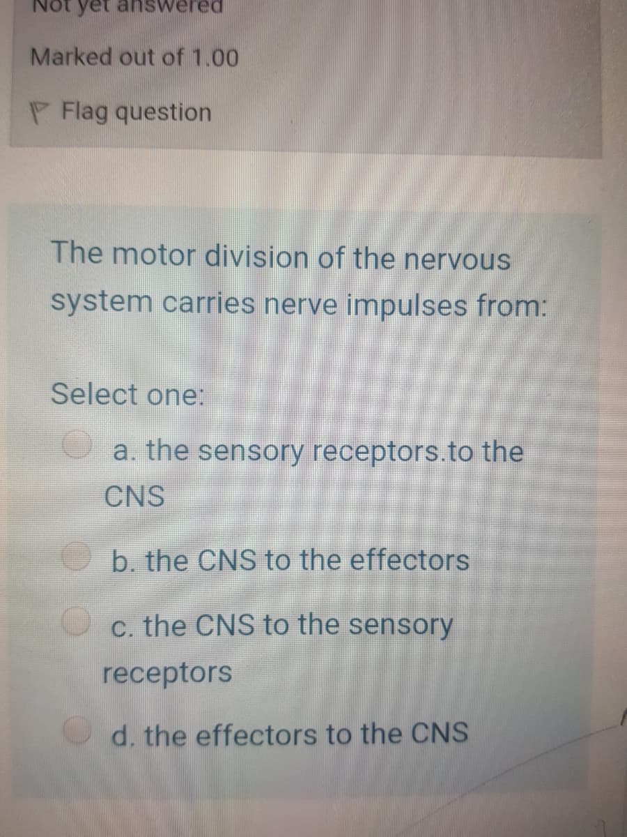 yet answered
Marked out of 1.00
P Flag question
The motor division of the nervous
system carries nerve impulses from:
Select one:
a. the sensory receptors.to the
CNS
b. the CNS to the effectors
c. the CNS to the sensory
receptors
d. the effectors to the CNS
