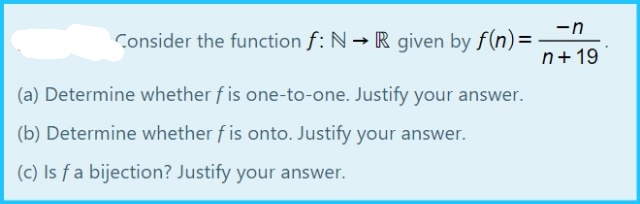 -n
Consider the function f: N R given by f(n)=
n+ 19
(a) Determine whether f is one-to-one. Justify your answer.
(b) Determine whether f is onto. Justify your answer.
(c) Is fa bijection? Justify your answer.

