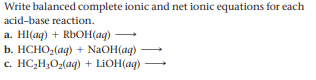 Write balanced complete ionic and net ionic equations for each
acid-base reaction.
a. HI(ag) + RbOH(ag)
b. НСНО,(aq) + NaOH(ag)
c. HC,H;O2(ag) + LIOH(ag)

