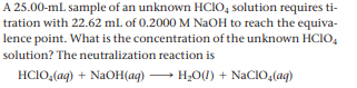 A 25.00-ml sample of an unknown HCIO, solution requires ti-
tration with 22.62 mL of 0.2000 M NAOH to reach the equiva-
lence point. What is the concentration of the unknown HCIO,
solution? The neutralization reaction is
HCIO,(aq) + NaOH(aq)
→ H;O(1) + NaCIO,(aq)
